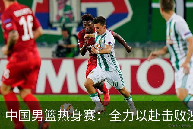 中国男篮热身赛：全力以赴击败澳大利亚，郭士强打造双塔阵容，央视直播